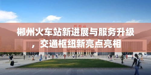 郴州火車站新進展與服務(wù)升級，交通樞紐新亮點亮相