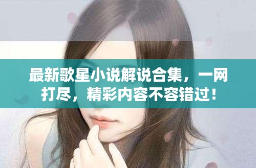 最新歌星小說解說合集，一網(wǎng)打盡，精彩內(nèi)容不容錯過！