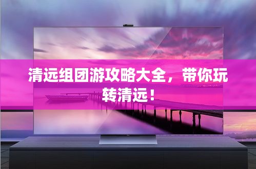 清遠組團游攻略大全，帶你玩轉(zhuǎn)清遠！