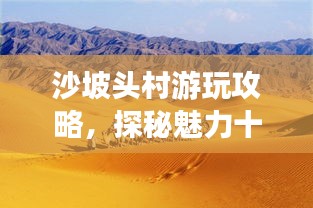 沙坡頭村游玩攻略，探秘魅力十足的旅游勝地！