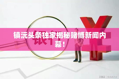 鎮(zhèn)沅頭條獨(dú)家揭秘賭博新聞內(nèi)幕！