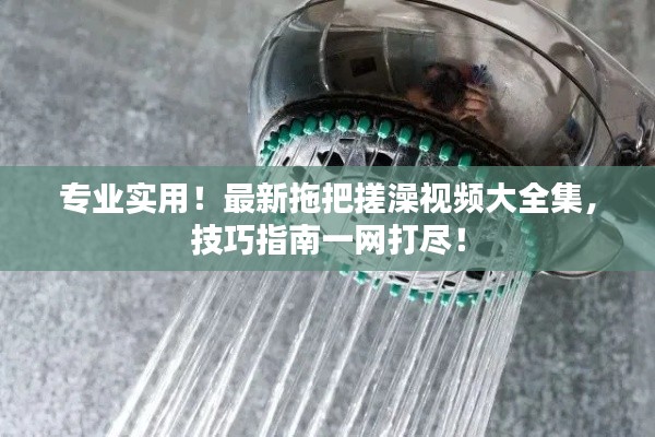 專業(yè)實(shí)用！最新拖把搓澡視頻大全集，技巧指南一網(wǎng)打盡！